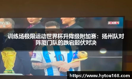 训练场极限运动世界杯升降级附加赛：扬州队对阵厦门队的跌宕起伏对决